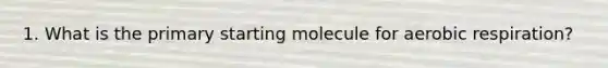 1. What is the primary starting molecule for aerobic respiration?