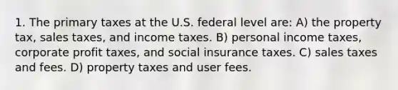 1. The primary taxes at the U.S. federal level are: A) the property tax, sales taxes, and income taxes. B) personal income taxes, corporate profit taxes, and social insurance taxes. C) sales taxes and fees. D) property taxes and user fees.