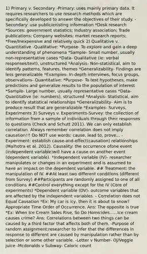 1) Primary v. Secondary -Primary: uses mainly primary data. It requires researchers to use research methods which are specifically developed to answer the objectives of their study. -Secondary: use public/existing information *Desk research *Sources: government statistics; Industry association; Trade publications; Company websites; market research reports; *Free/Inexpensive and relatively quick 2) Qualitative v. Quantitative -Qualitative: *Purpose- To explore and gain a deep understanding of phenomena *Sample- Small number, usually non-representative cases *Data- Qualitative (ie: verbal responses/text), unstructured *Analysis- Non-statistical, aim to identify patterns, features, themes *Generalizability- Findings are less generalizable *Examples- In-depth interviews, focus groups, observations- Quantitative: *Purpose- To test hypotheses, make predictions and generalize results to the population of interest *Sample- Large number, usually representative cases *Data- Quantitative (ie: numbers), structured *Analysis- Statistical, aim to identify statistical relationships *Generalizability- Aim is to produce result that are generalizable *Examples- Surveys, Experiments 3) Surveys v. Experiments-Survey: the collection of information from a sample of individuals through their responses to questions (Check and Schutt 2011). We can only establish correlation. Always remember correlation does not imply causation!!! Do NOT use words: cause, lead to, prove... -Experiment: establish cause-and-effect(causation) relationships (Malhotra et al. 2012). Causality: the occurrence ofone event (independent variable)will have a cause on another event (dependent variable). *Independent variable (IV)- researcher manipulates or changes in an experiment and is assumed to have an impact on the dependent variable. ## Treatment: the manipulation of IV. ##At least two different conditions (different from Survey) ##Participants are randomly assigned to one of all conditions ##Control everything except for the IV (Core of experiments) *Dependent variable (DV)- outcome variables that are affected by the independent variables. - Correlation does not Equal Causation *Ex: My car is icy, then it is about to snow? Appropriate Time Order of Occurrence. Ans: The opposite is true *Ex: When Ice Cream Sales Rise, So Do Homicides......Ice cream causes crime? Ans: Correlations between two things can be caused by a third factor that affects both of them. -Purpose of random assignment:researcher to infer that the differences in response to different are caused by manipulation rather than by selection or some other variable. -Letter v Number- OJ/Veggie juice -Mcdonalds v Subway- Caloric count