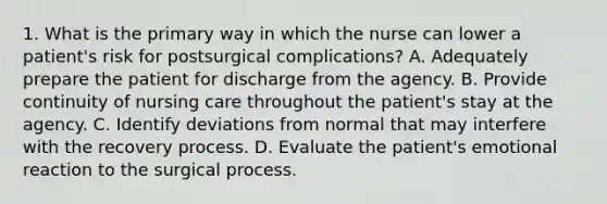 1. What is the primary way in which the nurse can lower a patient's risk for postsurgical complications? A. Adequately prepare the patient for discharge from the agency. B. Provide continuity of nursing care throughout the patient's stay at the agency. C. Identify deviations from normal that may interfere with the recovery process. D. Evaluate the patient's emotional reaction to the surgical process.