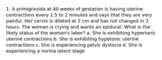 1. A primigravida at 40 weeks of gestation is having uterine contractions every 1.5 to 2 minutes and says that they are very painful. Her cervix is dilated at 2 cm and has not changed in 3 hours. The woman is crying and wants an epidural. What is the likely status of the woman's labor? a. She is exhibiting hypertonic uterine contractions b. She is exhibiting hypotonic uterine contractions c. She is experiencing pelvic dystocia d. She is experiencing a norma latent stage