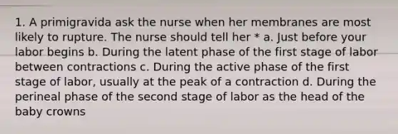 1. A primigravida ask the nurse when her membranes are most likely to rupture. The nurse should tell her * a. Just before your labor begins b. During the latent phase of the first stage of labor between contractions c. During the active phase of the first stage of labor, usually at the peak of a contraction d. During the perineal phase of the second stage of labor as the head of the baby crowns