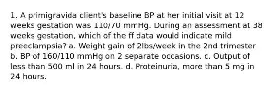 1. A primigravida client's baseline BP at her initial visit at 12 weeks gestation was 110/70 mmHg. During an assessment at 38 weeks gestation, which of the ff data would indicate mild preeclampsia? a. Weight gain of 2lbs/week in the 2nd trimester b. BP of 160/110 mmHg on 2 separate occasions. c. Output of less than 500 ml in 24 hours. d. Proteinuria, more than 5 mg in 24 hours.