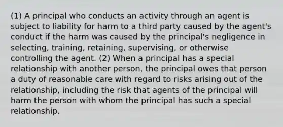 (1) A principal who conducts an activity through an agent is subject to liability for harm to a third party caused by the agent's conduct if the harm was caused by the principal's negligence in selecting, training, retaining, supervising, or otherwise controlling the agent. (2) When a principal has a special relationship with another person, the principal owes that person a duty of reasonable care with regard to risks arising out of the relationship, including the risk that agents of the principal will harm the person with whom the principal has such a special relationship.