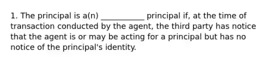 1. The principal is a(n) ___________ principal if, at the time of transaction conducted by the agent, the third party has notice that the agent is or may be acting for a principal but has no notice of the principal's identity.