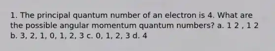 1. The principal quantum number of an electron is 4. What are the possible angular momentum quantum numbers? a. 1 2 , 1 2 b. 3, 2, 1, 0, 1, 2, 3 c. 0, 1, 2, 3 d. 4