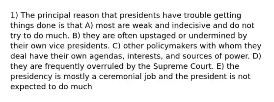 1) The principal reason that presidents have trouble getting things done is that A) most are weak and indecisive and do not try to do much. B) they are often upstaged or undermined by their own vice presidents. C) other policymakers with whom they deal have their own agendas, interests, and sources of power. D) they are frequently overruled by the Supreme Court. E) the presidency is mostly a ceremonial job and the president is not expected to do much