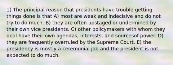 1) The principal reason that presidents have trouble getting things done is that A) most are weak and indecisive and do not try to do much. B) they are often upstaged or undermined by their own vice presidents. C) other policymakers with whom they deal have their own agendas, interests, and sourcesof power. D) they are frequently overruled by the Supreme Court. E) the presidency is mostly a ceremonial job and the president is not expected to do much.