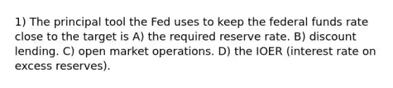 1) The principal tool the Fed uses to keep the federal funds rate close to the target is A) the required reserve rate. B) discount lending. C) open market operations. D) the IOER (interest rate on excess reserves).