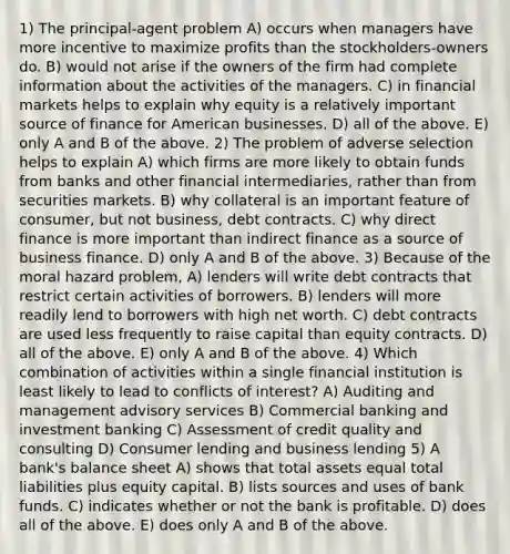 1) The principal-agent problem A) occurs when managers have more incentive to maximize profits than the stockholders-owners do. B) would not arise if the owners of the firm had complete information about the activities of the managers. C) in financial markets helps to explain why equity is a relatively important source of finance for American businesses. D) all of the above. E) only A and B of the above. 2) The problem of adverse selection helps to explain A) which firms are more likely to obtain funds from banks and other financial intermediaries, rather than from securities markets. B) why collateral is an important feature of consumer, but not business, debt contracts. C) why direct finance is more important than indirect finance as a source of business finance. D) only A and B of the above. 3) Because of the moral hazard problem, A) lenders will write debt contracts that restrict certain activities of borrowers. B) lenders will more readily lend to borrowers with high net worth. C) debt contracts are used less frequently to raise capital than equity contracts. D) all of the above. E) only A and B of the above. 4) Which combination of activities within a single financial institution is least likely to lead to conflicts of interest? A) Auditing and management advisory services B) Commercial banking and investment banking C) Assessment of credit quality and consulting D) Consumer lending and business lending 5) A bank's balance sheet A) shows that total assets equal total liabilities plus equity capital. B) lists sources and uses of bank funds. C) indicates whether or not the bank is profitable. D) does all of the above. E) does only A and B of the above.