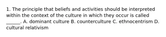 1. The principle that beliefs and activities should be interpreted within the context of the culture in which they occur is called ______. A. dominant culture B. counterculture C. ethnocentrism D. cultural relativism