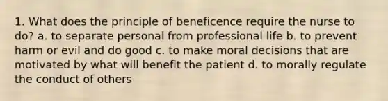 1. What does the principle of beneficence require the nurse to do? a. to separate personal from professional life b. to prevent harm or evil and do good c. to make moral decisions that are motivated by what will benefit the patient d. to morally regulate the conduct of others