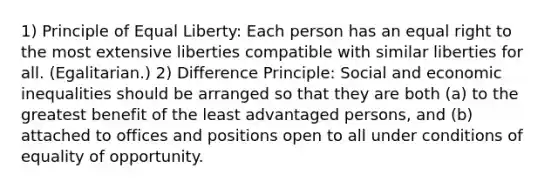 1) Principle of Equal Liberty: Each person has an equal right to the most extensive liberties compatible with similar liberties for all. (Egalitarian.) 2) Difference Principle: Social and economic inequalities should be arranged so that they are both (a) to the greatest benefit of the least advantaged persons, and (b) attached to offices and positions open to all under conditions of equality of opportunity.