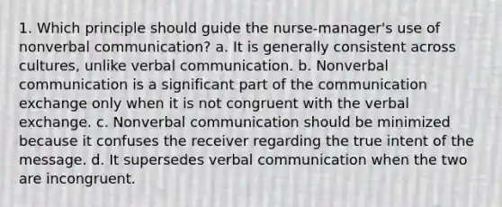 1. Which principle should guide the nurse-manager's use of nonverbal communication? a. It is generally consistent across cultures, unlike verbal communication. b. Nonverbal communication is a significant part of the communication exchange only when it is not congruent with the verbal exchange. c. Nonverbal communication should be minimized because it confuses the receiver regarding the true intent of the message. d. It supersedes verbal communication when the two are incongruent.