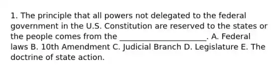 1. The principle that all powers not delegated to the federal government in the U.S. Constitution are reserved to the states or the people comes from the ______________________. A. Federal laws B. 10th Amendment C. Judicial Branch D. Legislature E. The doctrine of state action.