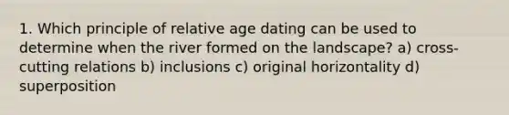 1. Which principle of relative age dating can be used to determine when the river formed on the landscape? a) cross-cutting relations b) inclusions c) original horizontality d) superposition