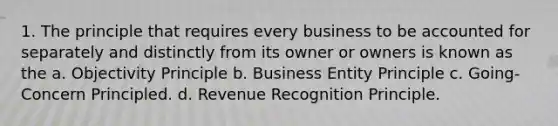 1. The principle that requires every business to be accounted for separately and distinctly from its owner or owners is known as the a. Objectivity Principle b. Business Entity Principle c. Going-Concern Principled. d. Revenue Recognition Principle.