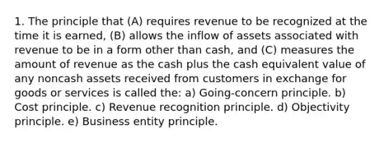 1. The principle that (A) requires revenue to be recognized at the time it is earned, (B) allows the inflow of assets associated with revenue to be in a form other than cash, and (C) measures the amount of revenue as the cash plus the cash equivalent value of any noncash assets received from customers in exchange for goods or services is called the: a) Going-concern principle. b) Cost principle. c) Revenue recognition principle. d) Objectivity principle. e) Business entity principle.