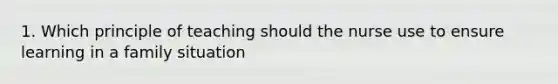 1. Which principle of teaching should the nurse use to ensure learning in a family situation