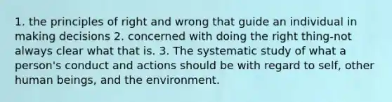 1. the principles of right and wrong that guide an individual in making decisions 2. concerned with doing the right thing-not always clear what that is. 3. The systematic study of what a person's conduct and actions should be with regard to self, other human beings, and the environment.