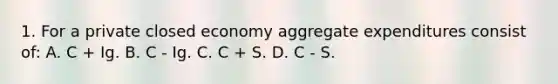 1. For a private closed economy aggregate expenditures consist of: A. C + Ig. B. C - Ig. C. C + S. D. C - S.