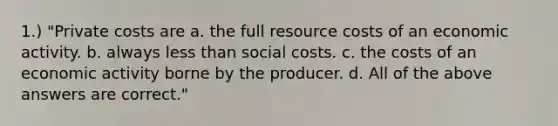 1.) "Private costs are a. the full resource costs of an economic activity. b. always less than social costs. c. the costs of an economic activity borne by the producer. d. All of the above answers are correct."