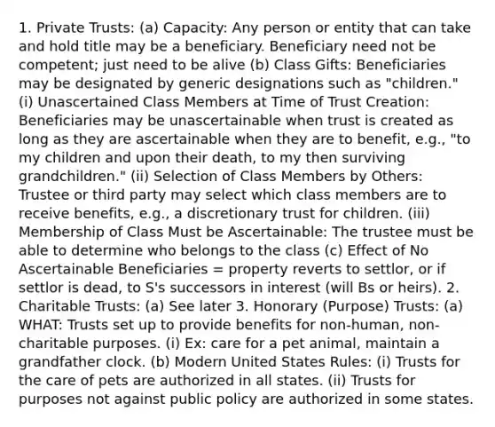 1. Private Trusts: (a) Capacity: Any person or entity that can take and hold title may be a beneficiary. Beneficiary need not be competent; just need to be alive (b) Class Gifts: Beneficiaries may be designated by generic designations such as "children." (i) Unascertained Class Members at Time of Trust Creation: Beneficiaries may be unascertainable when trust is created as long as they are ascertainable when they are to benefit, e.g., "to my children and upon their death, to my then surviving grandchildren." (ii) Selection of Class Members by Others: Trustee or third party may select which class members are to receive benefits, e.g., a discretionary trust for children. (iii) Membership of Class Must be Ascertainable: The trustee must be able to determine who belongs to the class (c) Effect of No Ascertainable Beneficiaries = property reverts to settlor, or if settlor is dead, to S's successors in interest (will Bs or heirs). 2. Charitable Trusts: (a) See later 3. Honorary (Purpose) Trusts: (a) WHAT: Trusts set up to provide benefits for non-human, non-charitable purposes. (i) Ex: care for a pet animal, maintain a grandfather clock. (b) Modern United States Rules: (i) Trusts for the care of pets are authorized in all states. (ii) Trusts for purposes not against public policy are authorized in some states.