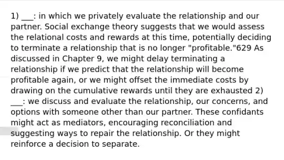 1) ___: in which we privately evaluate the relationship and our partner. Social exchange theory suggests that we would assess the relational costs and rewards at this time, potentially deciding to terminate a relationship that is no longer "profitable."629 As dis​cussed in Chapter 9, we might delay terminating a relationship if we predict that the relationship will bec​ome profitable again, or we might offset the immediate costs by drawing on the cumulative rewards until they are exhausted 2) ___: we discuss and evaluate the relationship, our concerns, and options with someone other than our partner. These confidants might act as mediators, encouraging reconciliation and suggesting ways to repair the relationship. Or they might reinforce a decision to separate.