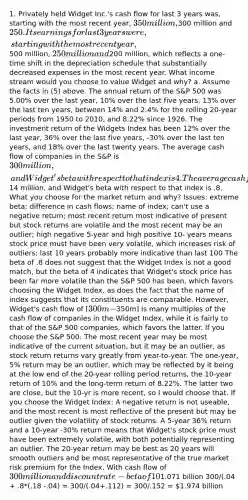 1. Privately held Widget Inc.'s cash flow for last 3 years was, starting with the most recent year, 350 million,300 million and 250. Its earnings for last 3 years were, starting with the most recent year,500 million, 250 million and200 million, which reflects a one-time shift in the depreciation schedule that substantially decreased expenses in the most recent year. What income stream would you choose to value Widget and why? a. Assume the facts in (5) above. The annual return of the S&P 500 was 5.00% over the last year, 10% over the last five years, 13% over the last ten years, between 14% and 2.4% for the rolling 20-year periods from 1950 to 2010, and 8.22% since 1926. The investment return of the Widgets Index has been 12% over the last year, 36% over the last five years, -30% over the last ten years, and 18% over the last twenty years. The average cash flow of companies in the S&P is 300 million, and Widget's beta with respect to that index is 4. The average cash flow of companies in the Widget Index has been14 million, and Widget's beta with respect to that index is .8. What you choose for the market return and why? Issues: extreme beta; difference in cash flows; name of index; can't use a negative return; most recent return most indicative of present but stock returns are volatile and the most recent may be an outlier; high negative 5-year and high positive 10- years means stock price must have been very volatile, which increases risk of outliers; last 10 years probably more indicative than last 100 The beta of .8 does not suggest that the Widget Index is not a good match, but the beta of 4 indicates that Widget's stock price has been far more volatile than the S&P 500 has been, which favors choosing the Widget Index, as does the fact that the name of index suggests that its constituents are comparable. However, Widget's cash flow of [300m -350m] is many multiples of the cash flow of companies in the Widget Index, while it is fairly to that of the S&P 500 companies, which favors the latter. If you choose the S&P 500: The most recent year may be most indicative of the current situation, but it may be an outlier, as stock return returns vary greatly from year-to-year. The one-year, 5% return may be an outlier, which may be reflected by it being at the low end of the 20-year rolling period returns, the 10-year return of 10% and the long-term return of 8.22%. The latter two are close, but the 10-yr is more recent, so I would choose that. If you choose the Widget Index: A negative return is not useable, and the most recent is most reflective of the present but may be outlier given the volatility of stock returns. A 5-year 36% return and a 10-year -30% return means that Widget's stock price must have been extremely volatile, with both potentially representing an outlier. The 20-year return may be best as 20 years will smooth outliers and be most representative of the true market risk premium for the Index. With cash flow of 300 million and discount rate - beta of 10% - 4 or 18% - .8, and assuming an risk free rate of 4%, Widgets is worth: 300/(.04 + 4*(.1 -.04) = 300/(.04+.24) = 300/.28 =1.071 billion 300/(.04 + .8*(.18 -.04) = 300/(.04+.112) = 300/.152 = 1.974 billion