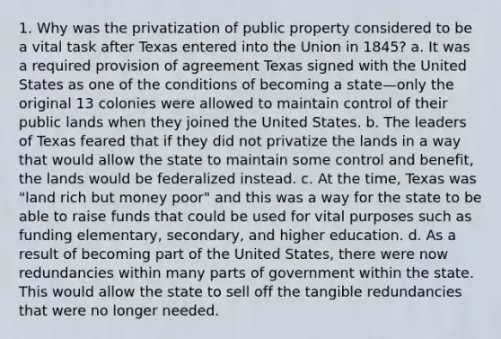 1. Why was the privatization of public property considered to be a vital task after Texas entered into the Union in 1845? a. It was a required provision of agreement Texas signed with the United States as one of the conditions of becoming a state—only the original 13 colonies were allowed to maintain control of their public lands when they joined the United States. b. The leaders of Texas feared that if they did not privatize the lands in a way that would allow the state to maintain some control and benefit, the lands would be federalized instead. c. At the time, Texas was "land rich but money poor" and this was a way for the state to be able to raise funds that could be used for vital purposes such as funding elementary, secondary, and higher education. d. As a result of becoming part of the United States, there were now redundancies within many parts of government within the state. This would allow the state to sell off the tangible redundancies that were no longer needed.