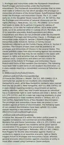 1. Privileges and Immunities under the Fourteenth Amendment Rule/Privileges and Immunities under the Fourteenth Amendment: The Fourteenth Amendment provides that no state shall make or enforce any law which abridges the privileges or immunities of citizens of the United States. Rule/Protected Rights Under the Privileges and Immunities Clause: The S. Ct. ruled early on, in the Slaughter House Cases [83 U.S. 36 (1873)], that the Privileges and Immunities of national citizenship are the rights [Twining v. New Jersey, 211 U.S. 78 (1908)]: (a) to travel from state to state; (b) to petition Congress for redress of grievances; (c) to vote for national offices; (d) to enter public lands; (e) to be protected while in custody of U.S. Marshals; and (f) to assemble peaceably. Rule/Corporations and Aliens: Corporations and Aliens are not protected under the Fourteenth Amendment Privileges and Immunities Clause. 2. Privileges and Immunities under Article IV, Section 2 Rule/Privileges and Immunities under Article IV, Section 2/ Comity Clause: Sometimes referred to as the Comity Clause, Article IV, Section 2 provides: The Citizens of each state shall be entitled to all privileges and Immunities of Citizens in the several States. This clause prohibits states from discriminating against non-residents (based upon the fact that they do not resided in the state) with respect to rights and activities that are fundamental to the national union. Corporations and aliens are not citizens for purposes of the Article IV Privileges and Immunities Clause. Rule/Invalid Forms of Non-resident Discrimination: The following have been held invalid forms of non-resident discrimination: (1) A state statute requiring a nonresident commercial fisherman to pay a 2,500 license fee to fish offshore, while a resident fisherman paid only a25 license fee [Toomer v. Witsell, 334 U.S. 385 (1948)]; (2) A commuter tax applied to non-residents who entered New Hampshire to work, while New Hampshire residents were exempt from the tax [Austin v. New Hampshire, 420 U.S. 656 (1975)]; (3) A state statute imposing residency requirements on women seeking abortion, which was held invalid because an individual has a fundamental right to seek medical care [Doe v. Bolton, 410 U.S. 179 (1973)]; and (4) a state law requiring employers to give hiring preference to state residents [Hicklin v. Orbeck, 437 U.S. 518 (1978)]. Rule/Valid Forms of Non-Resident Discrimination: The privileges and Immunities Clause does not protect a non-resident against all forms of discrimination. The following types of non-resident discrimination have been upheld: (1) A state statute requiring a non-resident to pay 225 for recreational hunting license, while a resident hunter paid only9 license fee, because it is within the state's police power to regulate recreational, non-commercial activities [Baldwin v. Montana Fish and Game Commission, 436 U.S. 371 (1978)]; and (2) discrimination against non-residents will be given special consideration if its purpose is the preservation of natural, state-owned resources [Sporhase v. Nebraska, 458 U.S. 941 (1982)]. Rule/Triggers for Review: Discrimination against citizens or residents in regards to an essential economic right or liberty triggers Article IV Privileges and Immunities Clause, whereas general economic discrimination against a business or entity is more often viewed using Commerce Clause analysis.