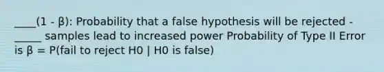 ____(1 - β): Probability that a false hypothesis will be rejected -_____ samples lead to increased power Probability of Type II Error is β = P(fail to reject H0 | H0 is false)