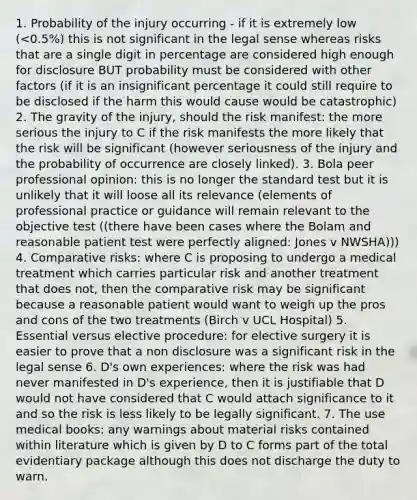 1. Probability of the injury occurring - if it is extremely low (<0.5%) this is not significant in the legal sense whereas risks that are a single digit in percentage are considered high enough for disclosure BUT probability must be considered with other factors (if it is an insignificant percentage it could still require to be disclosed if the harm this would cause would be catastrophic) 2. The gravity of the injury, should the risk manifest: the more serious the injury to C if the risk manifests the more likely that the risk will be significant (however seriousness of the injury and the probability of occurrence are closely linked). 3. Bola peer professional opinion: this is no longer the standard test but it is unlikely that it will loose all its relevance (elements of professional practice or guidance will remain relevant to the objective test ((there have been cases where the Bolam and reasonable patient test were perfectly aligned: Jones v NWSHA))) 4. Comparative risks: where C is proposing to undergo a medical treatment which carries particular risk and another treatment that does not, then the comparative risk may be significant because a reasonable patient would want to weigh up the pros and cons of the two treatments (Birch v UCL Hospital) 5. Essential versus elective procedure: for elective surgery it is easier to prove that a non disclosure was a significant risk in the legal sense 6. D's own experiences: where the risk was had never manifested in D's experience, then it is justifiable that D would not have considered that C would attach significance to it and so the risk is less likely to be legally significant. 7. The use medical books: any warnings about material risks contained within literature which is given by D to C forms part of the total evidentiary package although this does not discharge the duty to warn.