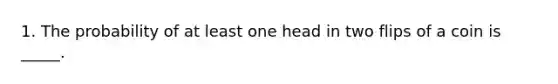 1. The probability of at least one head in two flips of a coin is _____.