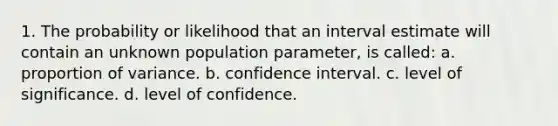 1. The probability or likelihood that an interval estimate will contain an unknown population parameter, is called: a. proportion of variance. b. confidence interval. c. level of significance. d. level of confidence.