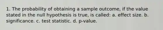 1. The probability of obtaining a sample outcome, if the value stated in the null hypothesis is true, is called: a. effect size. b. significance. c. test statistic. d. p-value.