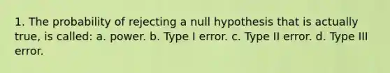 1. The probability of rejecting a null hypothesis that is actually true, is called: a. power. b. Type I error. c. Type II error. d. Type III error.