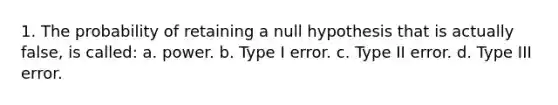 1. The probability of retaining a null hypothesis that is actually false, is called: a. power. b. Type I error. c. Type II error. d. Type III error.