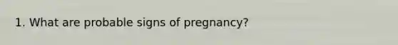 1. What are probable signs of pregnancy?