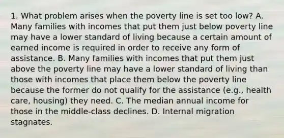 1. What problem arises when the poverty line is set too low? A. Many families with incomes that put them just below poverty line may have a lower standard of living because a certain amount of earned income is required in order to receive any form of assistance. B. Many families with incomes that put them just above the poverty line may have a lower standard of living than those with incomes that place them below the poverty line because the former do not qualify for the assistance (e.g., health care, housing) they need. C. The median annual income for those in the middle-class declines. D. Internal migration stagnates.