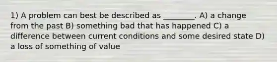 1) A problem can best be described as ________. A) a change from the past B) something bad that has happened C) a difference between current conditions and some desired state D) a loss of something of value