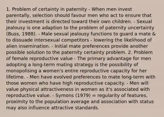 1. Problem of certainty in paternity - When men invest parentally, selection should favour men who act to ensure that their investment is directed toward their own children. - Sexual jealousy is one adaption to the problem of paternity uncertainty (Buss, 1988). - Male sexual jealousy functions to guard a mate & to dissuade intersexual competitors - lowering the likelihood of alien insemination. - Initial mate preferences provide another possible solution to the paternity certainty problem. 2. Problem of female reproductive value - The primary advantage for men adopting a long-term mating strategy is the possibility of monopolising a women's entire reproductive capacity for her lifetime. - Men have evolved preferences to mate long-term with those women who have high reproductive capacity. - Men will value physical attractiveness in women as it's associated with reproductive value. - Symons (1979) = regularity of features, proximity to the population average and association with status may also influence attractive standards.