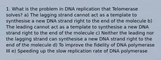 1. What is the problem in DNA replication that Telomerase solves? a) The lagging strand cannot act as a template to synthesise a new DNA strand right to the end of the molecule b) The leading cannot act as a template to synthesise a new DNA strand right to the end of the molecule c) Neither the leading nor the lagging strand can synthesise a new DNA strand right to the end of the molecule d) To improve the fidelity of DNA polymerase III e) Speeding up the slow replication rate of DNA polymerase