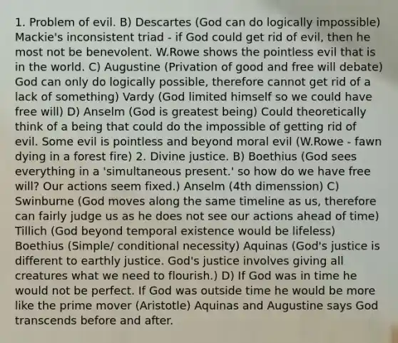 1. Problem of evil. B) Descartes (God can do logically impossible) Mackie's inconsistent triad - if God could get rid of evil, then he most not be benevolent. W.Rowe shows the pointless evil that is in the world. C) Augustine (Privation of good and free will debate) God can only do logically possible, therefore cannot get rid of a lack of something) Vardy (God limited himself so we could have free will) D) Anselm (God is greatest being) Could theoretically think of a being that could do the impossible of getting rid of evil. Some evil is pointless and beyond moral evil (W.Rowe - fawn dying in a forest fire) 2. Divine justice. B) Boethius (God sees everything in a 'simultaneous present.' so how do we have free will? Our actions seem fixed.) Anselm (4th dimenssion) C) Swinburne (God moves along the same timeline as us, therefore can fairly judge us as he does not see our actions ahead of time) Tillich (God beyond temporal existence would be lifeless) Boethius (Simple/ conditional necessity) Aquinas (God's justice is different to earthly justice. God's justice involves giving all creatures what we need to flourish.) D) If God was in time he would not be perfect. If God was outside time he would be more like the prime mover (Aristotle) Aquinas and Augustine says God transcends before and after.