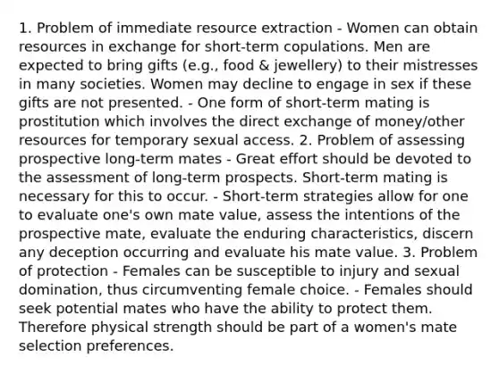 1. Problem of immediate resource extraction - Women can obtain resources in exchange for short-term copulations. Men are expected to bring gifts (e.g., food & jewellery) to their mistresses in many societies. Women may decline to engage in sex if these gifts are not presented. - One form of short-term mating is prostitution which involves the direct exchange of money/other resources for temporary sexual access. 2. Problem of assessing prospective long-term mates - Great effort should be devoted to the assessment of long-term prospects. Short-term mating is necessary for this to occur. - Short-term strategies allow for one to evaluate one's own mate value, assess the intentions of the prospective mate, evaluate the enduring characteristics, discern any deception occurring and evaluate his mate value. 3. Problem of protection - Females can be susceptible to injury and sexual domination, thus circumventing female choice. - Females should seek potential mates who have the ability to protect them. Therefore physical strength should be part of a women's mate selection preferences.