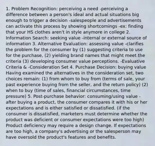 1. Problem Recognition: perceiving a need -perceiving a difference between a person's ideal and actual situations big enough to trigger a decision -salespeople and advertisements can activate this process by showing shortcomings -ex: finding that your HS clothes aren't in style anymore in college 2. Information Search: seeking value -internal or external source of information 3. Alternative Evaluation: assessing value -clarifies the problem for the consumer by (1) suggesting criteria to use for the purchase, (2) yielding brand names that might meet the criteria (3) developing consumer value perceptions. -Evaluative Criteria & -Consideration Set 4. Purchase Decision: buying value Having examined the alternatives in the consideration set, two choices remain: (1) from whom to buy from (terms of sale, your past experience buying from the seller, and the return policy) (2) when to buy (time of sales, financial circumstances, time pressure) 5. Post-purchase behavior: consuming/using value -after buying a product, the consumer compares it with his or her expectations and is either satisfied or dissatisfied. (if the consumer is dissatisfied, marketers must determine whether the product was deficient or consumer expectations were too high) Product deficiency may require a design change. If expectations are too high, a company's advertising or the salesperson may have oversold the product's features and benefits.