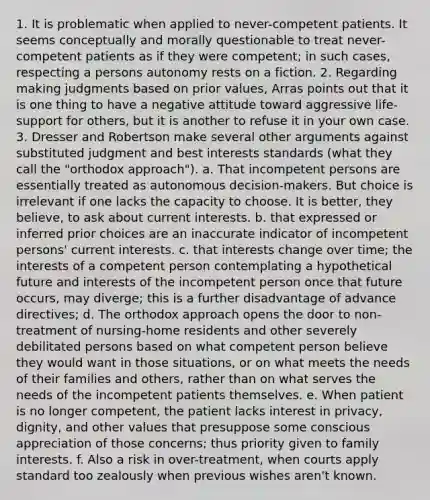 1. It is problematic when applied to never-competent patients. It seems conceptually and morally questionable to treat never-competent patients as if they were competent; in such cases, respecting a persons autonomy rests on a fiction. 2. Regarding making judgments based on prior values, Arras points out that it is one thing to have a negative attitude toward aggressive life-support for others, but it is another to refuse it in your own case. 3. Dresser and Robertson make several other arguments against substituted judgment and best interests standards (what they call the "orthodox approach"). a. That incompetent persons are essentially treated as autonomous decision-makers. But choice is irrelevant if one lacks the capacity to choose. It is better, they believe, to ask about current interests. b. that expressed or inferred prior choices are an inaccurate indicator of incompetent persons' current interests. c. that interests change over time; the interests of a competent person contemplating a hypothetical future and interests of the incompetent person once that future occurs, may diverge; this is a further disadvantage of advance directives; d. The orthodox approach opens the door to non-treatment of nursing-home residents and other severely debilitated persons based on what competent person believe they would want in those situations, or on what meets the needs of their families and others, rather than on what serves the needs of the incompetent patients themselves. e. When patient is no longer competent, the patient lacks interest in privacy, dignity, and other values that presuppose some conscious appreciation of those concerns; thus priority given to family interests. f. Also a risk in over-treatment, when courts apply standard too zealously when previous wishes aren't known.