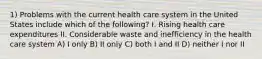 1) Problems with the current health care system in the United States include which of the following? I. Rising health care expenditures II. Considerable waste and inefficiency in the health care system A) I only B) II only C) both I and II D) neither I nor II