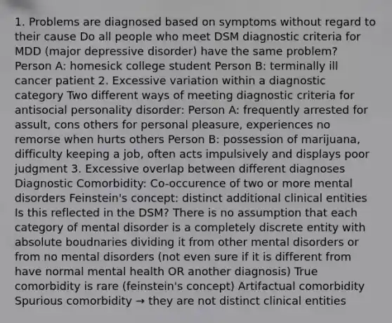 1. Problems are diagnosed based on symptoms without regard to their cause Do all people who meet DSM diagnostic criteria for MDD (major depressive disorder) have the same problem? Person A: homesick college student Person B: terminally ill cancer patient 2. Excessive variation within a diagnostic category Two different ways of meeting diagnostic criteria for antisocial personality disorder: Person A: frequently arrested for assult, cons others for personal pleasure, experiences no remorse when hurts others Person B: possession of marijuana, difficulty keeping a job, often acts impulsively and displays poor judgment 3. Excessive overlap between different diagnoses Diagnostic Comorbidity: Co-occurence of two or more mental disorders Feinstein's concept: distinct additional clinical entities Is this reflected in the DSM? There is no assumption that each category of mental disorder is a completely discrete entity with absolute boudnaries dividing it from other mental disorders or from no mental disorders (not even sure if it is different from have normal mental health OR another diagnosis) True comorbidity is rare (feinstein's concept) Artifactual comorbidity Spurious comorbidity → they are not distinct clinical entities