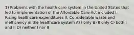 1) Problems with the health care system in the United States that led to implementation of the Affordable Care Act included I. Rising healthcare expenditures II. Considerable waste and inefficiency in the healthcare system A) I only B) II only C) both I and II D) neither I nor II